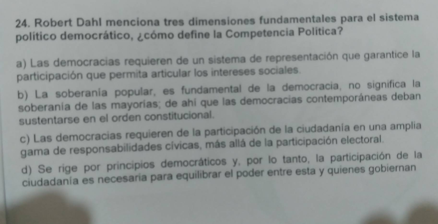 Robert Dahl menciona tres dimensiones fundamentales para el sistema
político democrático, ¿cómo define la Competencia Política?
a) Las democracias requieren de un sistema de representación que garantice la
participación que permita articular los intereses sociales.
b) La soberanía popular, es fundamental de la democracia, no significa la
soberanía de las mayorías; de ahí que las democracias contemporáneas deban
sustentarse en el orden constitucional.
c) Las democracias requieren de la participación de la ciudadanía en una amplia
gama de responsabilidades cívicas, más allá de la participación electoral.
d) Se rige por principios democráticos y, por lo tanto, la participación de la
ciudadanía es necesaria para equilibrar el poder entre esta y quienes gobiernan