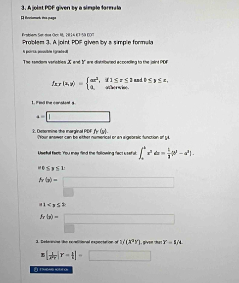 A joint PDF given by a simple formula 
Q Bookmark this page 
Problem Set due Oct 18, 2024 07:59 EDT 
Problem 3. A joint PDF given by a simple formula 
4 points possible (graded) 
The random variables X and Y are distributed according to the joint PDF
fx, y(x,y)=beginarrayl ax^2,if1≤ x≤ 2 0,otherwise.endarray. and 0≤ y≤ x, 
1. Find the constant α.
a=□
2. Determine the marginal PDF fr(y). 
(Your answer can be either numerical or an algebraic function of y). 
Useful fact: You may find the following fact useful: ∈t _a^(bx^2)dx= 1/3 (b^3-a^3).
if0≤ y≤ 1 :
fr(y)=□
if1 : 
□ 
fr(y)=□
3. Determine the conditional expectation of 1/(X^2Y) , given that Y=5/4. 
E [ 1/X^4Y |Y= 5/4 ]=□
① stamdaro notation