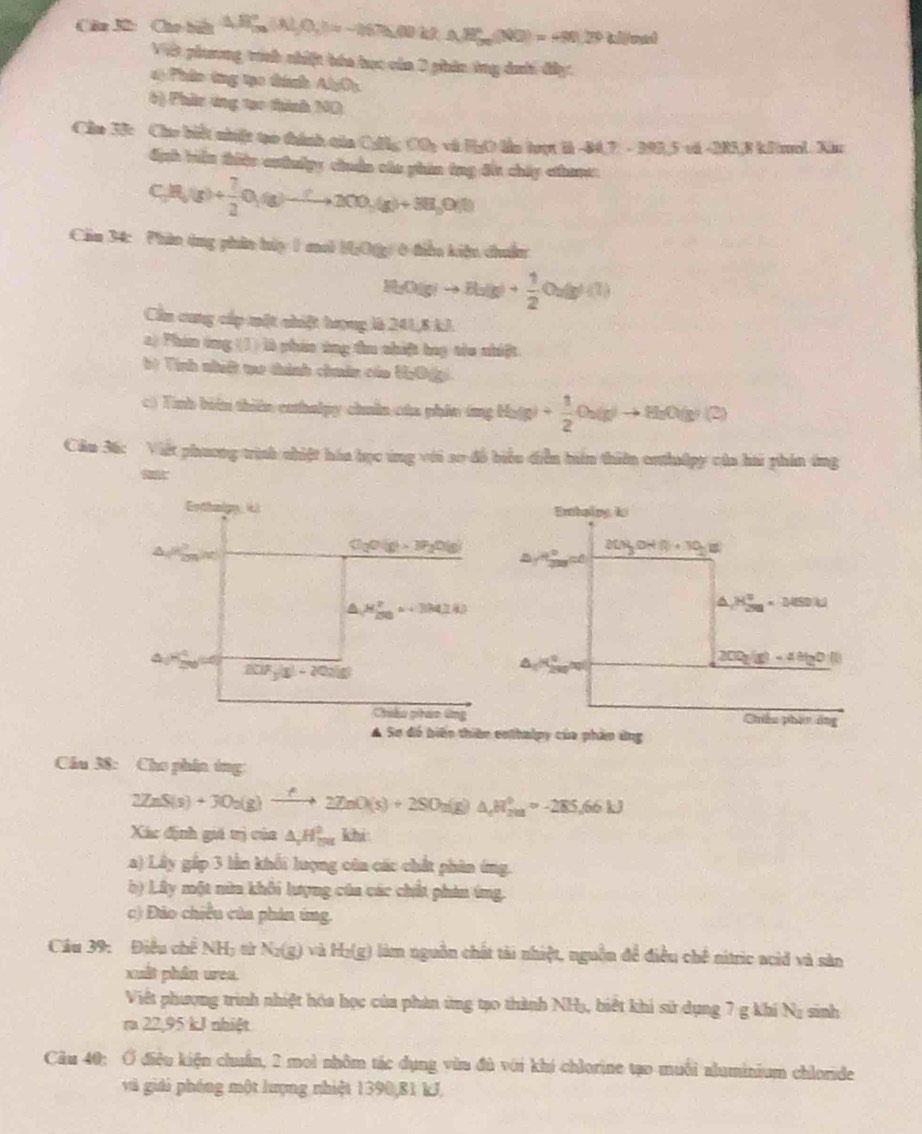 Câa 3ữ: Cho hiu △ B_(5n)°,N_2O_3^((circ)=-(50.0.2.N,A_5n)(NO)=490.29thilin)
Vit phưương tính nhiệt bóa học của 0 phin ông daới đây
d) Phâo ông tạo tính Al_2O_3
6) Phầc ứng tạo thình ND
Câm 33c Cho biết nhiệt tạo thính tăn Culg Cấ; và HgO lầm hoạt là -84,7 - 393,5 và -285.8 kJmol. Xiu
định biển thiện esthudpy chuẩn cáo phin ông đấi chấp cthane.
C_3H_2(g)+ 7/2 O_2(g)to 2CO_3(g)+3H_2O(l)
Cầm 34: Phần ông phân húy 1 coh MgO(g) 0 tiều kiện chuẩn
H_2O(g)to H_2(g)+ 1/2 O_2(g)(1)
Cn cung cấp một chiệt hượng là 241,8 kJ.
2) Phim ông (1) là phin ứng tu chiệt buy tro nhiệt
b) Tính nhiấ me thành chuân của UhO(g)
c) Tinh biển thiên cahalpy chuân cáa phín ông Haệp + 1/2 O_2(g)to H_2O(g)(2)
Căm 36: Việt phương trình nhiệt háa học ứng với so đô biểu diễn hín thiên enthulpy của hai phín áng
Gothnigy  c
Cl_2O(g)>3P_2O(g)
M_2^2approx 3.4J
f(2F_5/1-20
Chiâu phán ứng
A Sơ đó biển thiên enthalpy của phân ứng
Câu 38: Cho phin ứng
2ZnS(s)+3O_2(g)to 22ZnO(s)+2SO_2(g)△ _cH_(201)°approx -285.66kJ
Xác định giá trị của △ _2H_(20)^2 KD
a) Lây gấp 3 lần khối lượng côa các chất phân ứng.
b) Lây một nữa khôi lượng của các chết phin ông.
c) Đảo chiếu của phin ứng.
Câu 39: Điều chế NH_3 N_2(g) v H_2(g ) làm nguồn chất tài nhiệt, nguồn để điều chế nitric acid và sản
xuất phân urea,
Việt phương trình nhiệt hóa học của phản ứng tạo thành NHạ, biết khi sử dụng 7 g khí Na sinh
ra 22,95 kJ nhiệt
Câu 40: Ở điều kiện chuẩn, 2 mol nhôm tác dụng vùn đù với khi chlorine tạo muối aluminium chloride
và giải phóng một lượng nhiệt 1390,81 kJ,