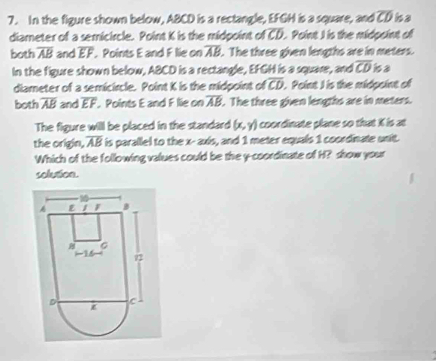In the figure shown below, ABCD is a rectangle, EFGH is a square, and overline CD ha 
diameter of a semicircle. Point K is the midpoint of overline CD L. Point I is the midpeint of 
both overline AB and overline EF. Points E and F lie on overline AB. The three given lengths are in meters. 
In the figure shown below, ABCD is a rectangle, EFGH is a squave, doverline CD isa 
diameter of a semicircle. Point K is the midpoint of overline CD. Point I is the midpoint of 
both overline AB and overline EF. Points E and F lie on overline AB. The three given lengths are in meters. 
The figure will be placed in the standard (x,y) coordinate plane so that X is at 
the origin, overline AB is parallel to the x - axis, and 1 meter equals 1 coordinate unit. 
Which of the following values could be the y-coordinate of H? show your 
solution.
