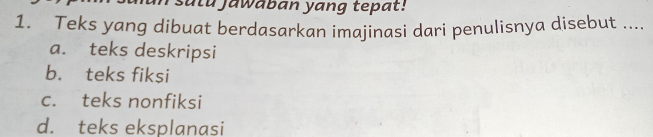 sulu jawaban yang tepat!
1. Teks yang dibuat berdasarkan imajinasi dari penulisnya disebut ....
a. teks deskripsi
b. teks fiksi
c. teks nonfiksi
d. teks eksplanasi