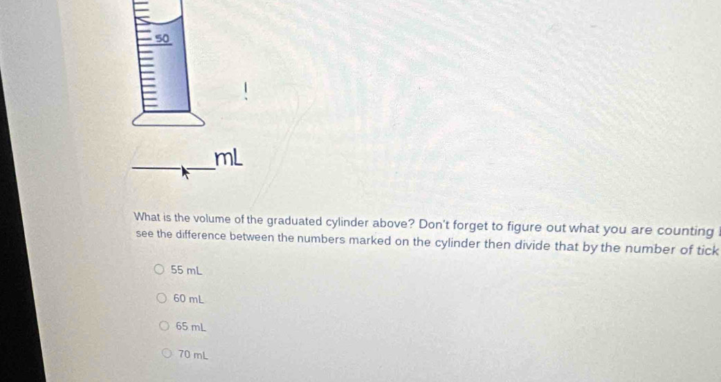 What is the volume of the graduated cylinder above? Don't forget to figure out what you are counting
see the difference between the numbers marked on the cylinder then divide that by the number of tick
55 mL
60 mL
65 mL
70 mL