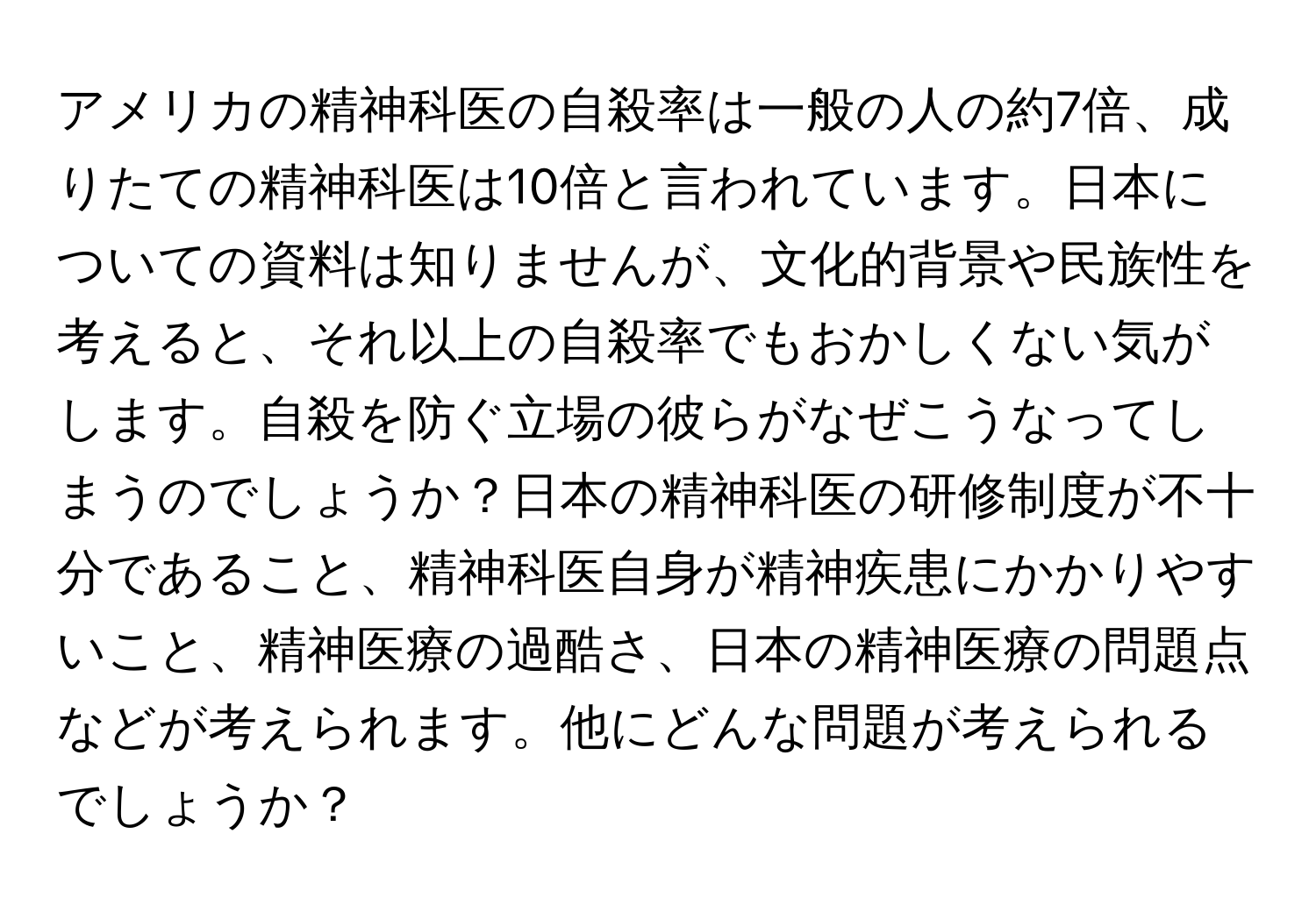アメリカの精神科医の自殺率は一般の人の約7倍、成りたての精神科医は10倍と言われています。日本についての資料は知りませんが、文化的背景や民族性を考えると、それ以上の自殺率でもおかしくない気がします。自殺を防ぐ立場の彼らがなぜこうなってしまうのでしょうか？日本の精神科医の研修制度が不十分であること、精神科医自身が精神疾患にかかりやすいこと、精神医療の過酷さ、日本の精神医療の問題点などが考えられます。他にどんな問題が考えられるでしょうか？