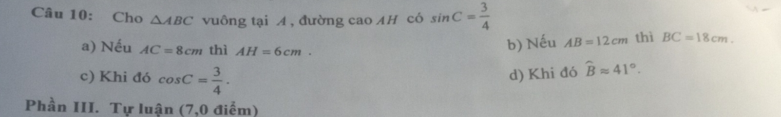 Cho △ ABC vuông tại A , đường cao AH có sin C= 3/4 
a) Nếu AC=8cm thì AH=6cm.
b) Nếu AB=12cm thì BC=18cm.
c) Khi đó cos C= 3/4 . d) Khi đó widehat Bapprox 41°. 
Phần III. Tự luận (7,0 điểm)