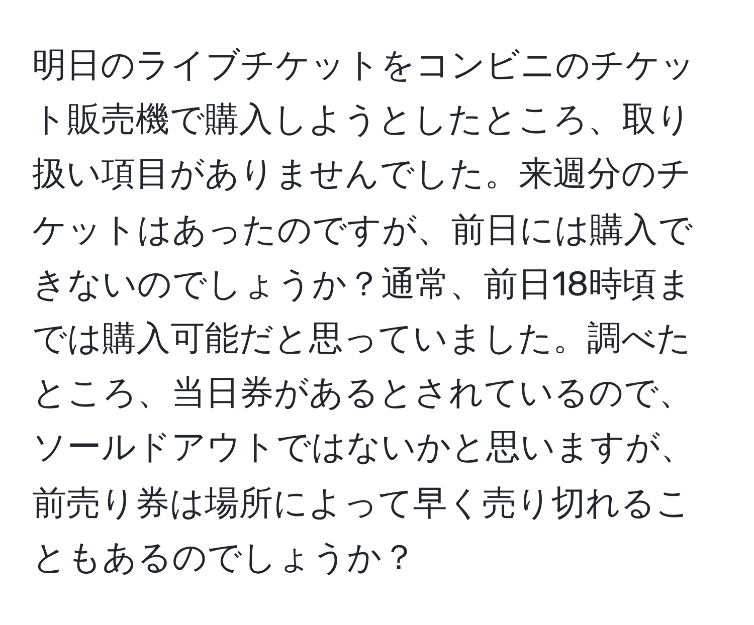 明日のライブチケットをコンビニのチケット販売機で購入しようとしたところ、取り扱い項目がありませんでした。来週分のチケットはあったのですが、前日には購入できないのでしょうか？通常、前日18時頃までは購入可能だと思っていました。調べたところ、当日券があるとされているので、ソールドアウトではないかと思いますが、前売り券は場所によって早く売り切れることもあるのでしょうか？