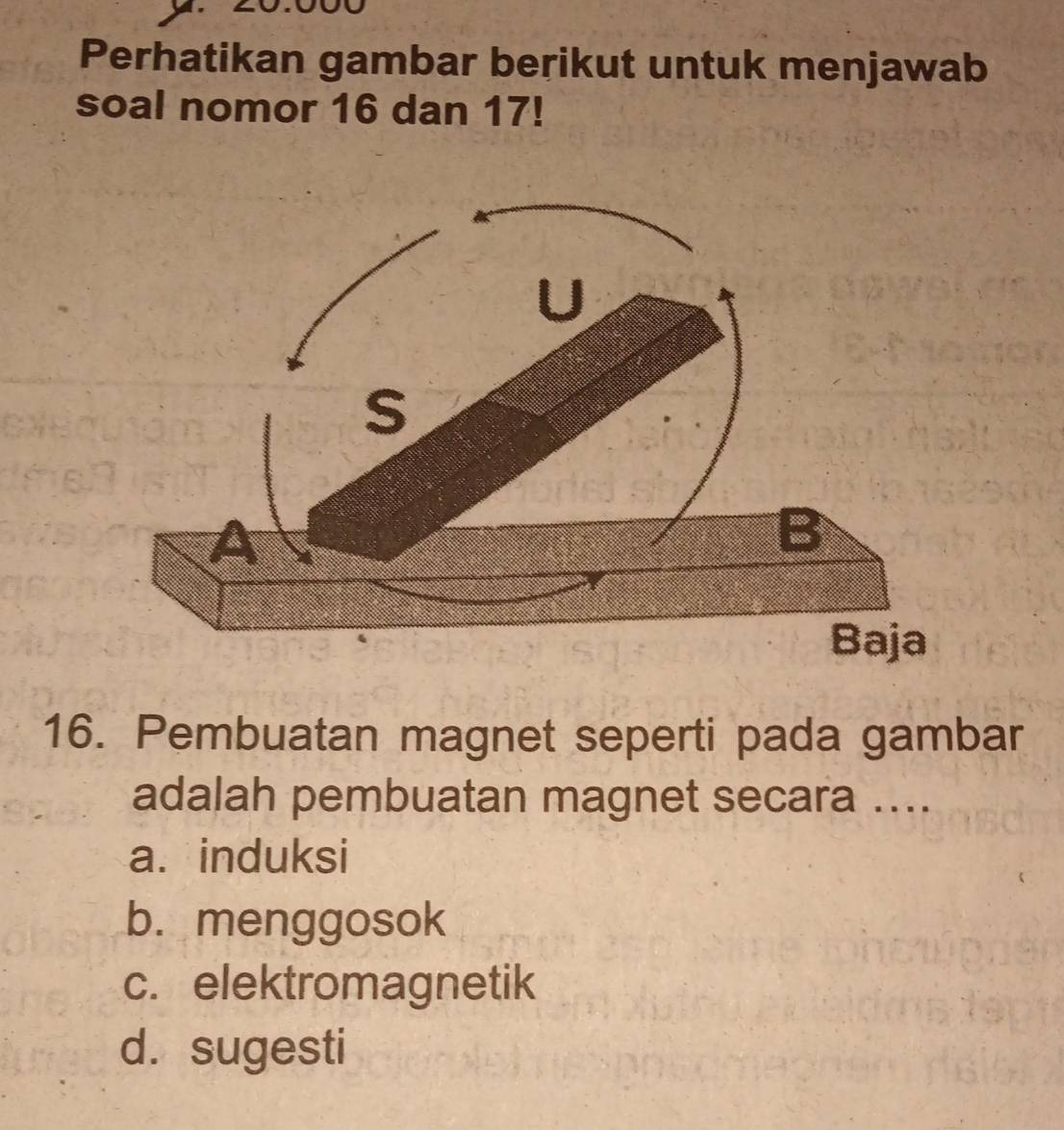 Perhatikan gambar berikut untuk menjawab
soal nomor 16 dan 17!
U
S
A
B
Baja
16. Pembuatan magnet seperti pada gambar
adalah pembuatan magnet secara ....
a. induksi
b. menggosok
c. elektromagnetik
d. sugesti