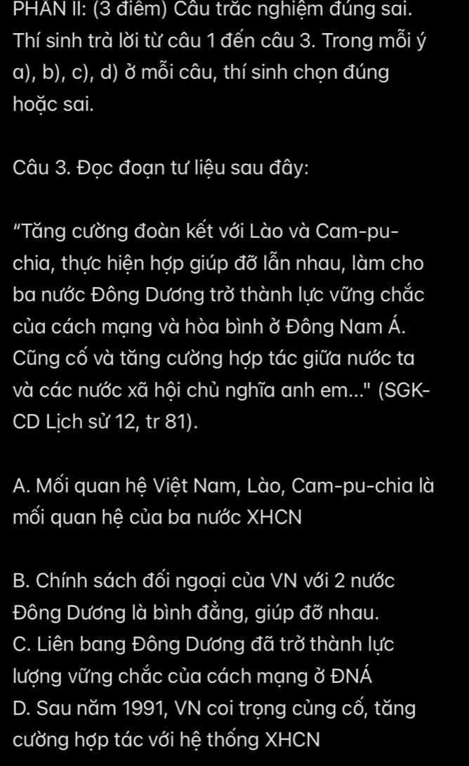 PHAN II: (3 điểm) Cầu trăc nghiệm đúng sai.
Thí sinh trà lời từ câu 1 đến câu 3. Trong mỗi ý
a), b), c), d) ở mỗi câu, thí sinh chọn đúng
hoặc sai.
Câu 3. Đọc đoạn tư liệu sau đây:
"Tăng cường đoàn kết với Lào và Cam-pu-
chia, thực hiện hợp giúp đỡ lẫn nhau, làm cho
ba nước Đông Dương trở thành lực vững chắc
của cách mạng và hòa bình ở Đông Nam Á.
Cũng cố và tăng cường hợp tác giữa nước ta
và các nước xã hội chủ nghĩa anh em...' (SGK-
CD Lịch sử 12, tr 81).
A. Mối quan hệ Việt Nam, Lào, Cam-pu-chia là
mối quan hệ của ba nước XHCN
B. Chính sách đối ngoại của VN với 2 nước
Đông Dương là bình đẳng, giúp đỡ nhau.
C. Liên bang Đông Dương đã trở thành lực
lượng vững chắc của cách mạng ở ĐNÁ
D. Sau năm 1991, VN coi trọng củng cố, tăng
cường hợp tác với hệ thống XHCN