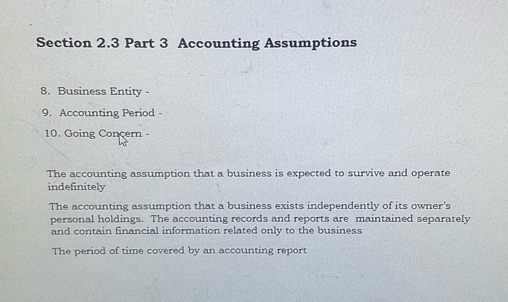 Accounting Assumptions
8. Business Entity -
9. Accounting Period -
10. Going Concern -
The accounting assumption that a business is expected to survive and operate
indefinitely
The accounting assumption that a business exists independently of its owner’s
personal holdings. The accounting records and reports are maintained separately
and contain financial information related only to the business
The period of time covered by an accounting report