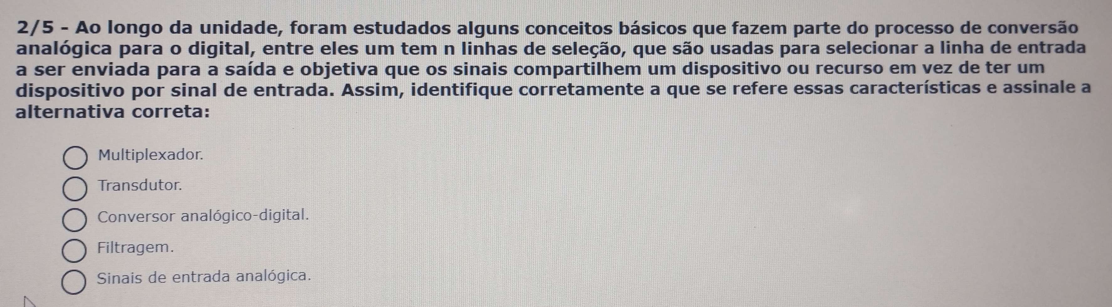 2/5 - Ao longo da unidade, foram estudados alguns conceitos básicos que fazem parte do processo de conversão
analógica para o digital, entre eles um tem n linhas de seleção, que são usadas para selecionar a linha de entrada
a ser enviada para a saída e objetiva que os sinais compartilhem um dispositivo ou recurso em vez de ter um
dispositivo por sinal de entrada. Assim, identifique corretamente a que se refere essas características e assinale a
alternativa correta:
Multiplexador.
Transdutor.
Conversor analógico-digital.
Filtragem.
Sinais de entrada analógica.