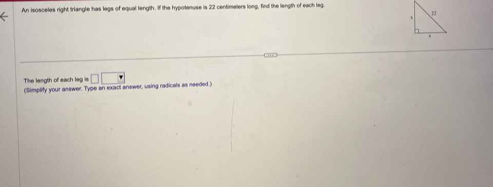 An isosceles right triangle has legs of equal length. If the hypotenuse is 22 centimeters long, find the length of each leg. 
The length of each leg is □ □
(Simplify your answer. Type an exact answer, using radicals as needed.)