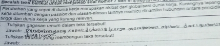 Bacalah teks barur untuk menjawan soal Komar / aan s. a iora 
Perubahan yang cepat di dunia kerja merupakan akibat dari globalisasi dunia karja. Kurangnys lacang 
_ 
kerja ditambah dengan passion dan alasan-alasan lainnya memicu dinamika hubungan antara pendidik 
tinggi dan dunia kerja yang kurang relevan. 
_ 
_ 
Jawab: Tulişkan gagasan umum dalam teks tersebut! 
_ 
Tuliskan _ membangun teks tersebut 
_ 
Jawab: