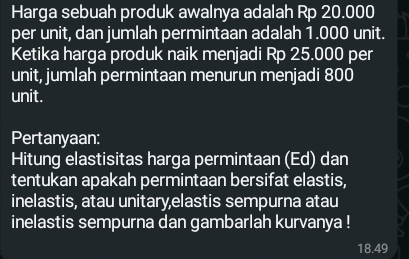 Harga sebuah produk awalnya adalah Rp 20.000
per unit, dan jumlah permintaan adalah 1.000 unit. 
Ketika harga produk naik menjadi Rp 25.000 per 
unit, jumlah permintaan menurun menjadi 800
unit. 
Pertanyaan: 
Hitung elastisitas harga permintaan (Ed) dan 
tentukan apakah permintaan bersifat elastis, 
inelastis, atau unitary,elastis sempurna atau 
inelastis sempurna dan gambarlah kurvanya !
18.49