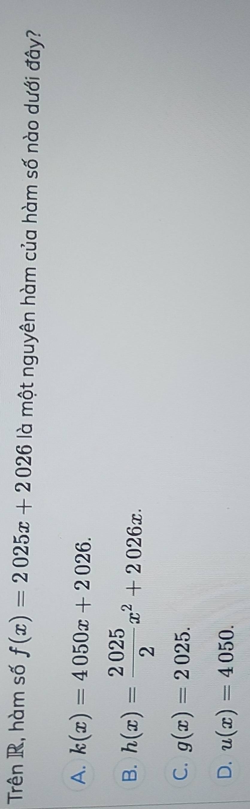 Trên R, hàm số f(x)=2025x+2026 là một nguyên hàm của hàm số nào dưới đây?
A. k(x)=4050x+2026.
B. h(x)= 2025/2 x^2+2026x.
C. g(x)=2025.
D. u(x)=4050.