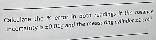 Calculate the % error in both readings if the balance 
uncertainty is ±0.01g and the measuring cylinder ± 1cm^3