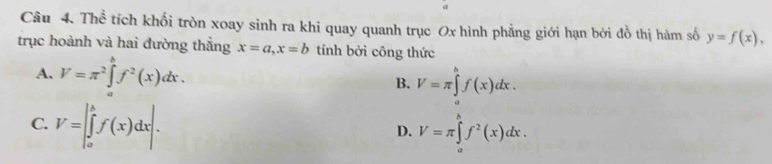 Thể tích khối tròn xoay sinh ra khi quay quanh trục Ox hình phẳng giới hạn bởi đồ thị hàm số y=f(x), 
trục hoành và hai đường thắng x=a, x=b tính bởi công thức
A. V=π^2∈tlimits _a^(bf^2)(x)dx.
B. V=π ∈tlimits _a^(bf(x)dx.
C. V=∈t _a^bf(x)dx|. V=π ∈tlimits _a^bf^2)(x)dx. 
D.