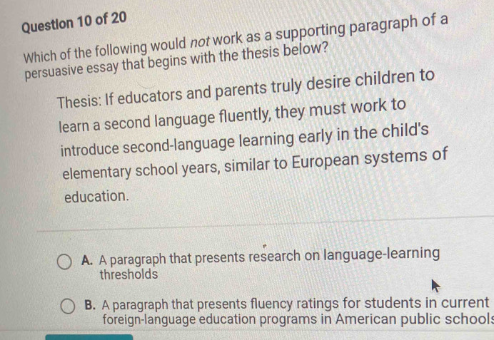 Which of the following would not work as a supporting paragraph of a
persuasive essay that begins with the thesis below?
Thesis: If educators and parents truly desire children to
learn a second language fluently, they must work to
introduce second-language learning early in the child's
elementary school years, similar to European systems of
education.
A. A paragraph that presents research on language-learning
thresholds
B. A paragraph that presents fluency ratings for students in current
foreign-language education programs in American public school: