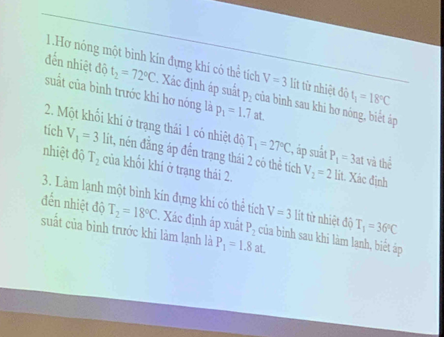 Hơ nóng một bình kín đựng khí có thể tích V=3 lít từ nhiệt độ t_1=18°C
đến nhiệt độ t_2=72°C. Xác định áp suất P_2 của bình sau khi hơ nóng, biết áp 
suất của bình trước khi hơ nóng là p_1=1.7at. 
2. Một khối khí ở trạng thái 1 có nhiệt đô T_1=27°C , áp suấắt P_1=3at và thể 
tích V_1=3 lit, nén đăng áp đến trạng thái 2 có thể tích 
nhiệt độ T_2 của khối khí ở trạng thái 2.
V_2=2 lít. Xác định 
3. Làm lạnh một bình kín đựng khí có thể tích V=3 lít từ nhiệt độ T_1=36°C
đến nhiệt độ T_2=18°C. Xác định áp xuất P_2 của bình sau khi làm lạnh, biết áp 
suất của bình trước khi làm lạnh là P_1=1.8at.