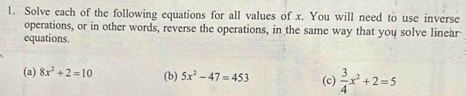 Solve each of the following equations for all values of x. You will need to use inverse 
operations, or in other words, reverse the operations, in the same way that you solve linear 
equations. 
(a) 8x^2+2=10 (b) 5x^2-47=453  3/4 x^2+2=5
(c)