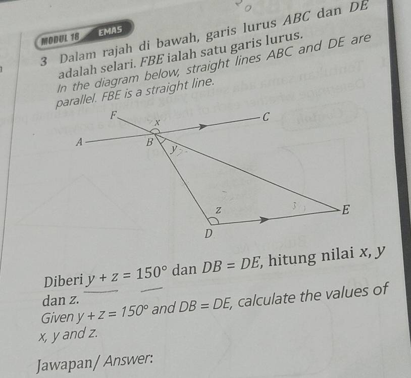 Dalam rajah di bawah, garis lurus ABC dan DE
MODUL 18 EMAS 
adalah selari. FBE ialah satu garis lurus. 
In the diagram below, straight lines ABC and DE are 
parallel. FBE is a straight line. 
Diberi y+z=150° dan DB=DE, , hitung nilai x, y
dan z. 
Given y+z=150° and DB=DE, , calculate the values of
x, y and z. 
Jawapan/ Answer: