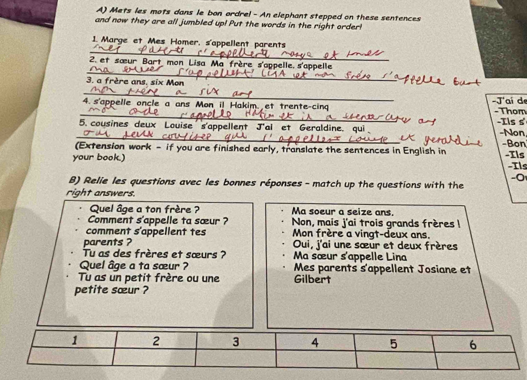 Mets les mots dans le bon ordre! - An elephant stepped on these sentences 
and now they are all jumbled up! Put the words in the right order! 
_ 
1. Marge et Mes Homer, s'appellent parents 
_ 
2. et sœur Bart mon Lisa Ma frère s'appelle, s'appelle 
3. a frère ans, six Mon 
_ 
_ 
4. s'appelle oncle a ans Mon i! Hakim. et trente-cing -J'ai de -Thom 
-Ils s' 
_ 
5. cousines deux Louise s'appellent J'ai et Geraldine. qui -Non 
-Bon 
(Extension work - if you are finished early, translate the sentences in English in -Ils 
your book.) 
Ils 
-0 
B) Relie les questions avec les bonnes réponses - match up the questions with the 
right answers. 
Quel âge a ton frère ? Ma soeur a seize ans. 
Comment s'appelle ta sœur ? Non, mais j'ai trois grands frères ! 
comment s'appellent tes Mon frère a vingt-deux ans. 
parents ? Oui, j'ai une sœur et deux frères 
Tu as des frères et sœurs ? Ma sœur s'appelle Lina 
Quel âge a ta sœur ? Mes parents s'appellent Josiane et 
Tu as un petit frère ou une Gilbert 
petite sœur ?