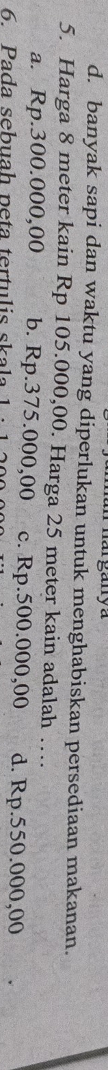 harganya
d. banyak sapi dan waktu yang diperlukan untuk menghabiskan persediaan makanan.
5. Harga 8 meter kain Rp 105.000,00. Harga 25 meter kain adalah …
a. Rp.300.000,00 b. Rp.375.000,00 c. Rp.500.000,00 d. Rp.550.000,00
6. Pada sebuah peta tertulis skala 1 · 1