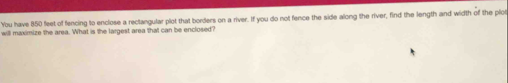 You have 850 feet of fencing to enclose a rectangular plot that borders on a river. If you do not fence the side along the river, find the length and width of the plot 
will maximize the area. What is the largest area that can be enclosed?