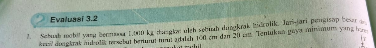 Evaluasi 3.2 
1. Sebuah mobil yang bermassa 1.000 kg diangkat oleh sebuah dongkrak hidrolik. Jari-jari pengisap besar dan 
kecil dongkrak hidrolik tersebut berturut-turut adalah 100 cm dan 20 cm. Tentukan gaya minimum yang hams 
F