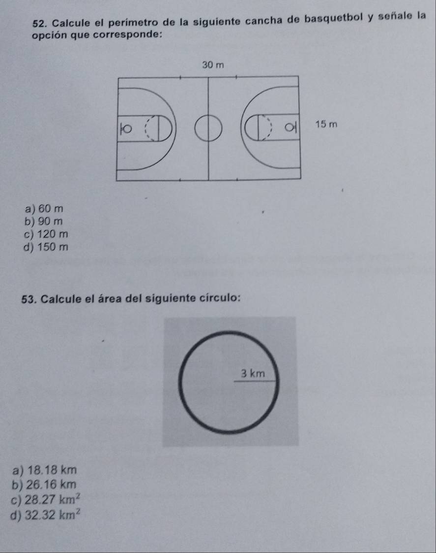 Calcule el perímetro de la siguiente cancha de basquetbol y señale la
opción que corresponde:
a) 60 m
b) 90 m
c) 120 m
d) 150 m
53. Calcule el área del siguiente círculo:
a) 18.18 km
b) 26.16 km
c) 28.27km^2
d) 32.32km^2