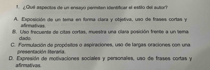 ¿Qué aspectos de un ensayo permiten identificar el estilo del autor?
A. Exposición de un tema en forma clara y objetiva, uso de frases cortas y
afirmativas.
B. Uso frecuente de citas cortas, muestra una clara posición frente a un tema
dado.
C. Formulación de propósitos o aspiraciones, uso de largas oraciones con una
presentación literaria.
D. Expresión de motivaciones sociales y personales, uso de frases cortas y
afirmativas.