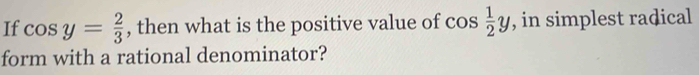 If cos y= 2/3  , then what is the positive value of cos  1/2 y , in simplest radical 
form with a rational denominator?