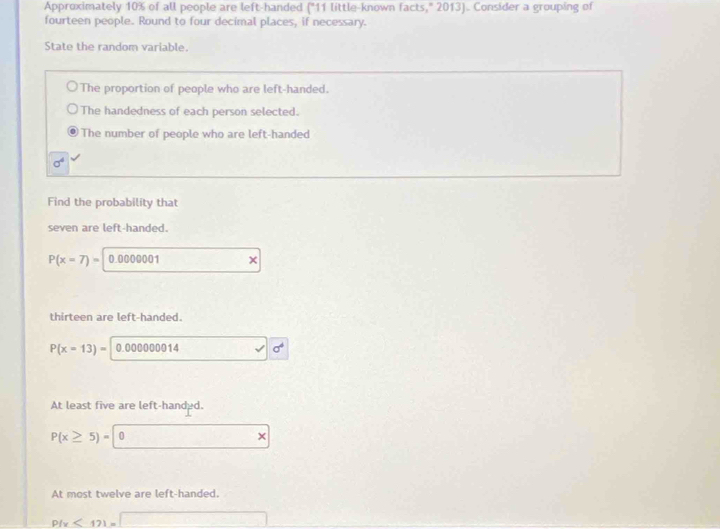 Approximately 10% of all people are left-handed ("11 little-known facts," 2013). Consider a grouping of
fourteen people. Round to four decimal places, if necessary.
State the random variable.
The proportion of people who are left-handed.
The handedness of each person selected.
The number of people who are left-handed
sigma^4
Find the probability that
seven are left-handed.
P(x=7)= 0.0000001
thirteen are left-handed.
P(x=13)= 0.000000014
At least five are left-handed.
P(x≥ 5)= 0
At most twelve are left-handed.
P(x<12)=