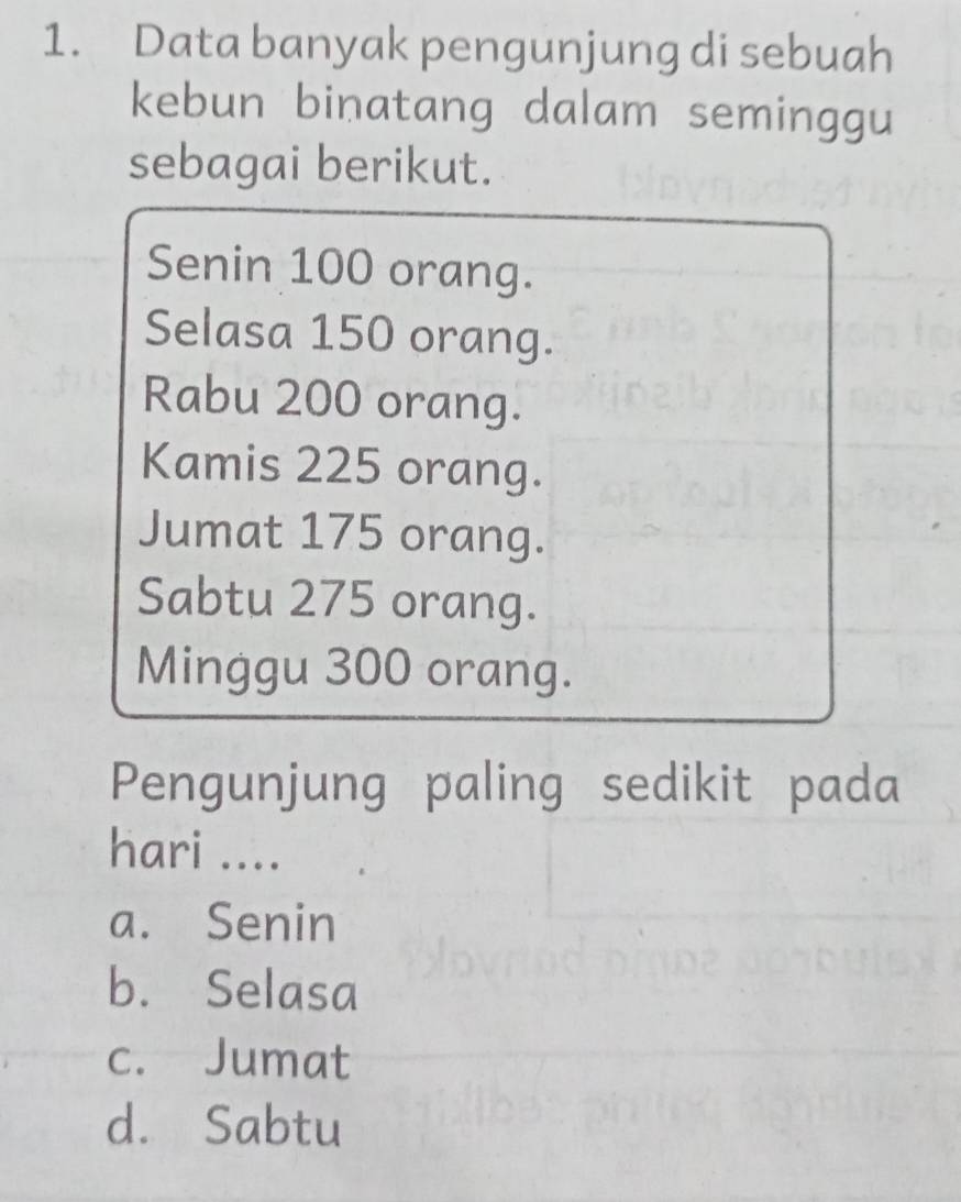 Data banyak pengunjung di sebuah
kebun binatang dalam seminggu
sebagai berikut.
Senin 100 orang.
Selasa 150 orang.
Rabu 200 orang.
Kamis 225 orang.
Jumat 175 orang.
Sabtu 275 orang.
Minggu 300 orang.
Pengunjung paling sedikit pada
hari ....
a. Senin
b. Selasa
c. Jumat
d. Sabtu