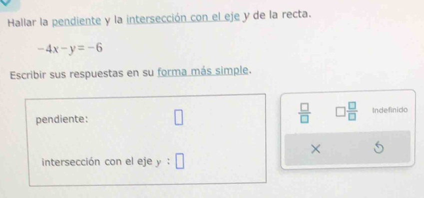 Hallar la pendiente y la intersección con el eje y de la recta.
-4x-y=-6
Escribir sus respuestas en su forma más simple.
 □ /□   □  □ /□  
pendiente: □ Indefinido 
× 
intersección con el eje y:□