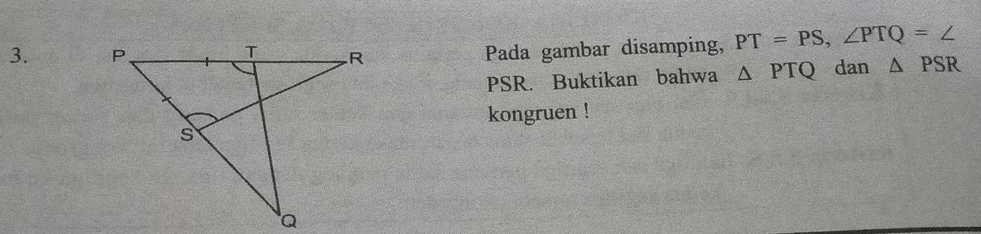 Pada gambar disamping, PT=PS, ∠ PTQ=∠
PSR. Buktikan bahwa △ PTQ dan △ PSR
kongruen !