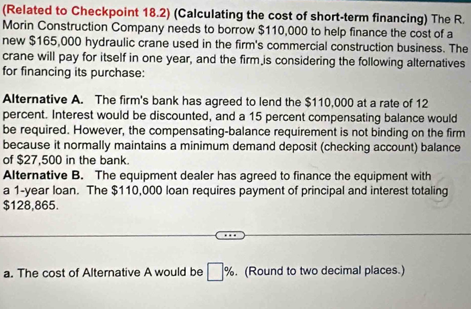 (Related to Checkpoint 18.2) (Calculating the cost of short-term financing) The R. 
Morin Construction Company needs to borrow $110,000 to help finance the cost of a 
new $165,000 hydraulic crane used in the firm's commercial construction business. The 
crane will pay for itself in one year, and the firm is considering the following alternatives 
for financing its purchase: 
Alternative A. The firm's bank has agreed to lend the $110,000 at a rate of 12
percent. Interest would be discounted, and a 15 percent compensating balance would 
be required. However, the compensating-balance requirement is not binding on the firm 
because it normally maintains a minimum demand deposit (checking account) balance 
of $27,500 in the bank. 
Alternative B. The equipment dealer has agreed to finance the equipment with 
a 1-year loan. The $110,000 loan requires payment of principal and interest totaling
$128,865. 
a. The cost of Alternative A would be □ %. (Round to two decimal places.)