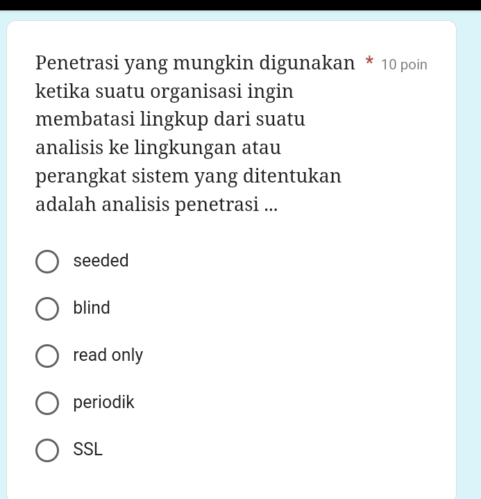 Penetrasi yang mungkin digunakan * 10 poin
ketika suatu organisasi ingin
membatasi lingkup dari suatu
analisis ke lingkungan atau
perangkat sistem yang ditentukan
adalah analisis penetrasi ...
seeded
blind
read only
periodik
SSL