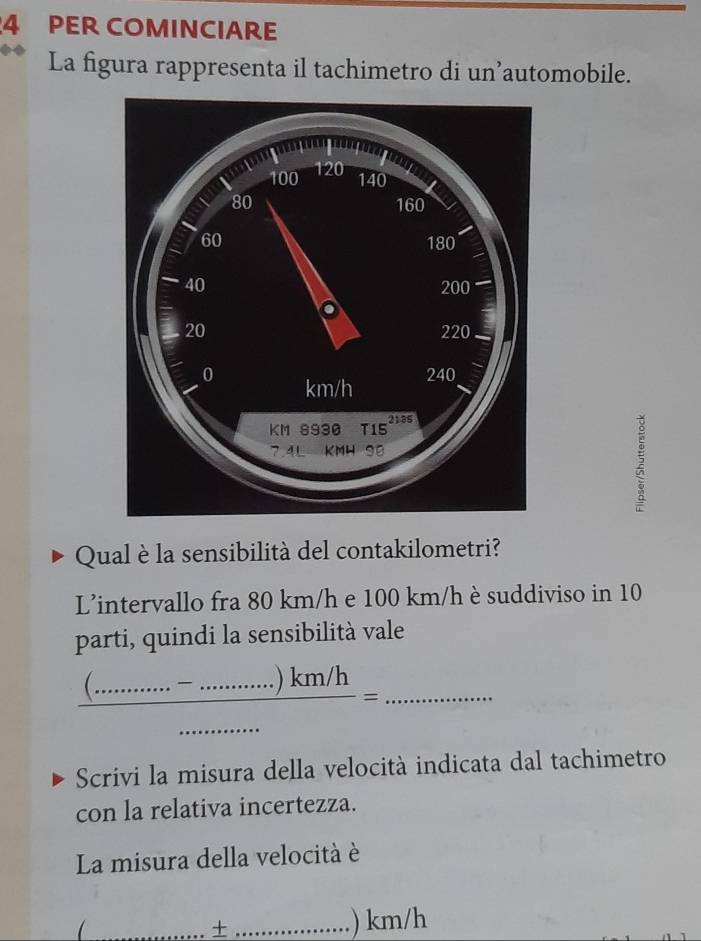 PER COMINCIARE 
La figura rappresenta il tachimetro di un’automobile. 
Qual è la sensibilità del contakilometri? 
L'intervallo fra 80 km/h e 100 km/h è suddiviso in 10
parti, quindi la sensibilità vale 
_  ((............)km/h)/......... =......... 
Scrivi la misura della velocità indicata dal tachimetro 
con la relativa incertezza. 
La misura della velocità è 
_+ _.) km/h