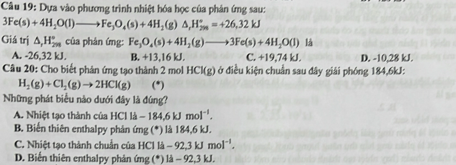 Dựa vào phương trình nhiệt hóa học của phản ứng sau:
3Fe(s)+4H_2O(l)to Fe_3O_4(s)+4H_2(g)△ _(fl_298)°=+26,32kJ
Giá trị △ _rH_(298)° của phản ứng: Fe_3O_4(s)+4H_2(g)to 3Fe(s)+4H_2O(l) là
A. -26,32 kJ. B. +13, 16 kJ. C. +19,74 kJ. D. -10,28 kJ.
Câu 20: Cho biết phản ứng tạo thành 2 mol HCI(g) ở điều kiện chuẩn sau đây giải phóng 184,6kJ :
H_2(g)+Cl_2(g)to 2HCl(g) (*)
Những phát biểu nào dưới đây là đúng?
A. Nhiệt tạo thành của H |Cendvmatrix lhat a-184,6kJmol^(-1).
B. Biến thiên enthalpy phản ứng (*) là 184, 6 kJ.
C. Nhiệt tạo thành chuẩn của HCl 1dot a-92,3kJmol^(-1).
D. Biến thiên enthalpy phản ứng (* )la - 92, 3 kJ.