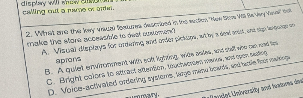 display will show customer
calling out a name or order.
2. What are the key visual features described in the section "New Store Will Be Very Visual" that
make the store accessible to deaf customers?
A. Visual displays for ordering and order pickups, art by a deaf artist, and sign language on
B. A quiet environment with soft lighting, wide aisles, and staff who can read lips
aprons
C. Bright colors to attract attention, touchscreen menus, and open seating
D. Voice-activated ordering systems, large menu boards, and tactile floor markings
mmary.
au et University and features dea