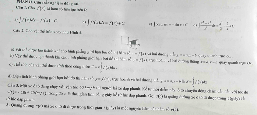 PHẢN II. Câu trắc nghiệm đúng sai.
Câu 1. Cho f(x) là hàm số liên tục trên R
a) ∈t f(x)dx=f'(x)+C. b) ∈t f'(x)dx=f(x)+C. c) ∈t cos xdx=-sin x+C d) ∈t  (x^4+x^2)/x^2 dx= x^3/3 - 2/x +C
Câu 2. Cho vật thể tròn xoay như Hình 5.
) :
a) Vật thể được tạo thành khi cho hình phẳng giới hạn bởi đồ thị hàm số y=f(x) và hai đường thẳng x=a,x=b quay quanh trục Ox .
b) Vậy thể được tạo thành khi cho hình phẳng giới hạn bởi đồ thị hàm số y=f(x) , trục hoành và hai đường thẳng x=a,x=b quay quanh trục Ox .
c) Thể tích của vật thể được tính theo công thức V=π ∈tlimits _a^bf(x)dx.
d) Diện tích hình phẳng giới hạn bởi đồ thị hàm số y=f(x) , trục hoành và hai đường thẳng x=a,x=b là S=∈tlimits _a^bf(x)dx
Câu 3. Một xe ô tô đang chạy với vận tốc 60 km / h thì người lái xe đạp phanh. Kể từ thời điểm này, ô tô chuyển động chậm dần đều với tốc độ
v(t)=-10t+20(m/s) 0, trong đó t là thời gian tính bằng giây kể từ lúc đạp phanh. Gọi s(t) là quãng đường xe ô tô đi được trong ε(giây) kể
từ lúc đạp phanh.
A. Quãng đường s(t) mà xe ô tô đi được trong thời gian t (giây) là một nguyên hàm của hàm số v(t).