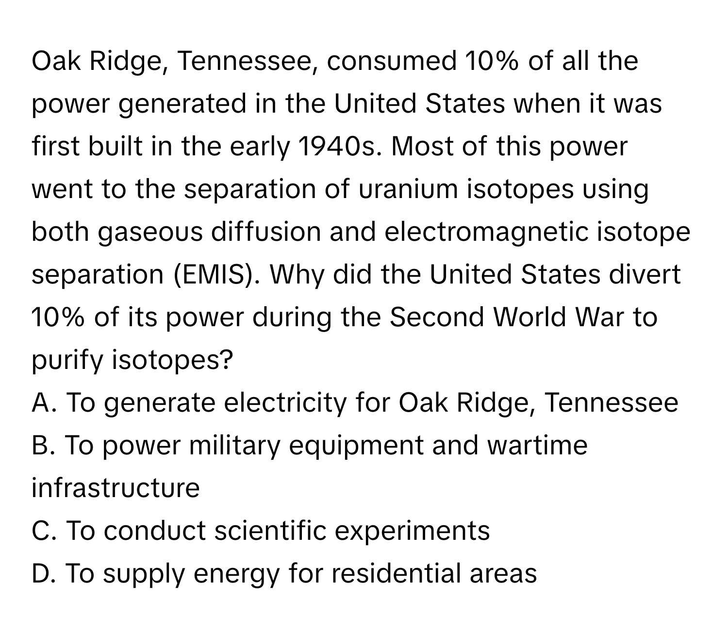 Oak Ridge, Tennessee, consumed 10% of all the power generated in the United States when it was first built in the early 1940s. Most of this power went to the separation of uranium isotopes using both gaseous diffusion and electromagnetic isotope separation (EMIS). Why did the United States divert 10% of its power during the Second World War to purify isotopes?
A. To generate electricity for Oak Ridge, Tennessee
B. To power military equipment and wartime infrastructure
C. To conduct scientific experiments
D. To supply energy for residential areas