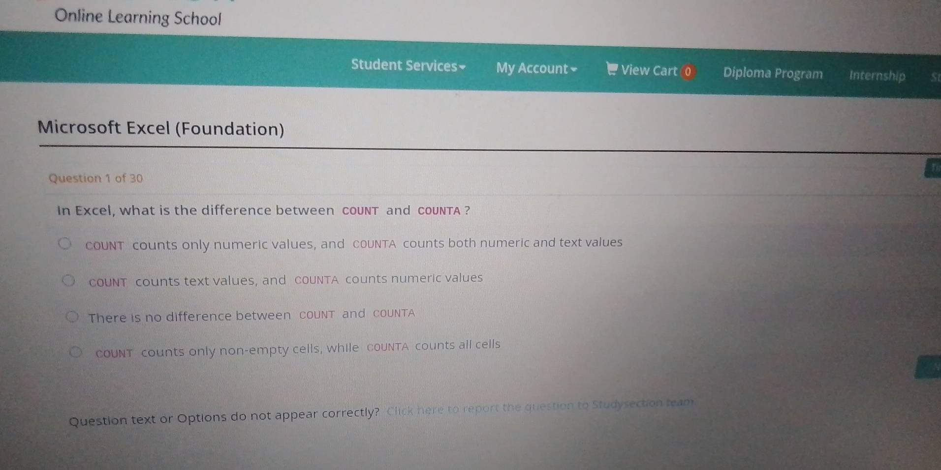 Online Learning School
Student Services₹ My Account₹ View Cart Diploma Program Internship S
Microsoft Excel (Foundation)
Question 1 of 30
In Excel, what is the difference between couNT and couNTA ?
COUNT counts only numeric values, and cOUNTA counts both numeric and text values
cOUNT counts text values, and coUNTA counts numeric values
There is no difference between couNT and coUNTA
OUNT counts only non-empty cells, while coUNTA counts all cells
Question text or Options do not appear correctly? Click here to report the question to Studysection team