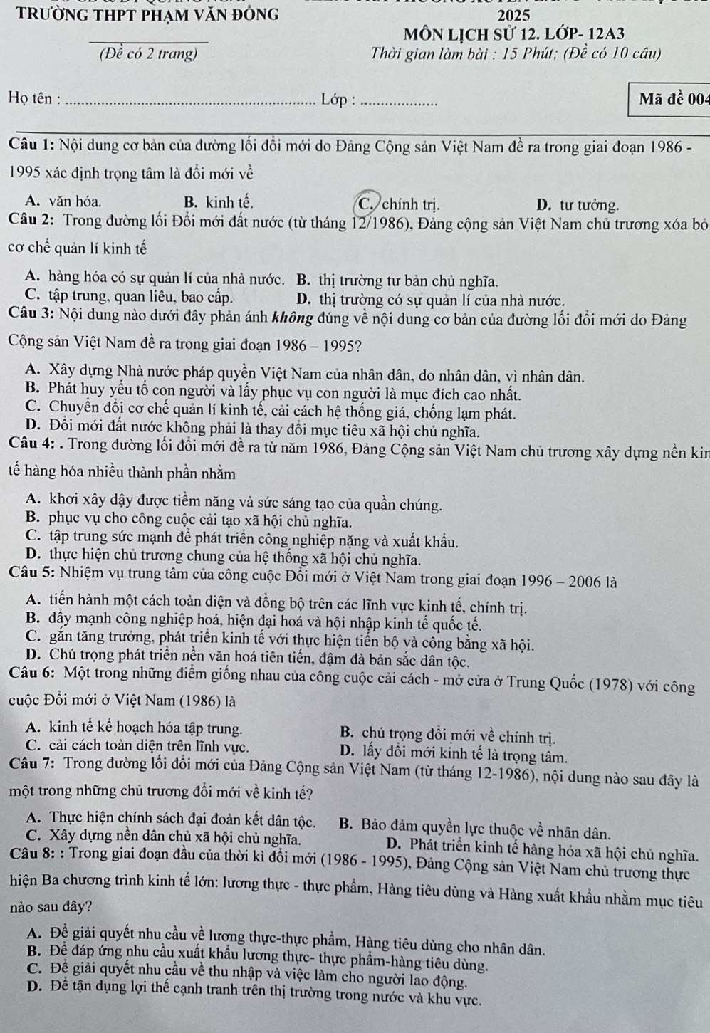 trường tHPT phạm văn đông 2025
MÔN LỊCH Sử 12. LỚP- 12A3
(Đề có 2 trang)  Thời gian làm bài : 15 Phút; (Đề có 10 câu)
Họ tên :_  Lớp :_ Mã đề 004
Câu 1: Nội dung cơ bản của dường lối đổi mới do Đảng Cộng sản Việt Nam đề ra trong giai đoạn 1986 -
1995 xác định trọng tâm là đổi mới về
A. văn hóa. B. kinh tế. C. chính trị. D. tư tưởng.
Câu 2: Trong đường lối Đổi mới đất nước (từ tháng 12/1986), Đảng cộng sản Việt Nam chủ trương xóa bỏ
cơ chế quản lí kinh tế
A. hàng hóa có sự quản lí của nhà nước. B. thị trường tư bản chủ nghĩa.
C. tập trung, quan liêu, bao cấp. D. thị trường có sự quản lí của nhà nước.
Câu 3: Nội dung nào dưới đây phản ánh không đúng về nội dung cơ bản của đường lối đổi mới do Đảng
Cộng sản Việt Nam đề ra trong giai đoạn 1986 - 1995?
A. Xây dựng Nhà nước pháp quyền Việt Nam của nhân dân, do nhân dân, vì nhân dân.
B. Phát huy yếu tố con người và lấy phục vụ con người là mục đích cao nhất.
C. Chuyển đổi cơ chế quản lí kinh tế, cải cách hệ thống giá, chống lạm phát.
D. Đổi mới đất nước không phải là thay đổi mục tiêu xã hội chủ nghĩa.
Câu 4: . Trong đường lối đổi mới đề ra từ năm 1986, Đảng Cộng sản Việt Nam chủ trương xây dựng nền kin
tế hàng hóa nhiều thành phần nhằm
A. khơi xây dậy được tiềm năng và sức sáng tạo của quần chúng.
B. phục vụ cho công cuộc cải tạo xã hội chủ nghĩa.
C. tập trung sức mạnh để phát triển công nghiệp nặng và xuất khẩu.
D. thực hiện chủ trương chung của hệ thống xã hội chủ nghĩa.
Câu 5: Nhiệm vụ trung tâm của công cuộc Đổi mới ở Việt Nam trong giai đoạn 1996 - 2006 là
A. tiến hành một cách toàn diện và đồng bộ trên các lĩnh vực kinh tế, chính trị.
B. đẩy mạnh công nghiệp hoá, hiện đại hoá và hội nhập kinh tế quốc tế.
C. gắn tăng trưởng, phát triển kinh tế với thực hiện tiến bộ và công bằng xã hội.
D. Chú trọng phát triển nền văn hoá tiên tiến, đậm đà bản sắc dân tộc.
Câu 6: Một trong những điểm giống nhau của công cuộc cải cách - mở cửa ở Trung Quốc (1978) với công
cuộc Đổi mới ở Việt Nam (1986) là
A. kinh tế kế hoạch hóa tập trung. B. chú trọng đồi mới về chính trị.
C. cải cách toàn diện trên lĩnh vực. D. lấy đổi mới kỉnh tế là trọng tâm.
Câu 7: Trong đường lối đổi mới của Đảng Cộng sản Việt Nam (từ tháng 12-1986), nội dung nào sau đây là
một trong những chủ trương đổi mới về kinh tế?
A. Thực hiện chính sách đại đoàn kết dân tộc. B. Bảo đảm quyền lực thuộc về nhân dân.
C. Xây dựng nền dân chủ xã hội chủ nghĩa. D. Phát triển kinh tế hàng hóa xã hội chủ nghĩa.
Câu 8: : Trong giai đoạn đầu của thời kì đồi mới (1986 - 1995), Đảng Cộng sản Việt Nam chủ trương thực
hiện Ba chương trình kinh tế lớn: lương thực - thực phẩm, Hàng tiêu dùng và Hàng xuất khẩu nhằm mục tiêu
nào sau đây?
A. Để giải quyết nhu cầu về lương thực-thực phẩm, Hàng tiêu dùng cho nhân dân.
B. Để đáp ứng nhu cầu xuất khẩu lương thực- thực phẩm-hàng tiêu dùng.
C. Đề giải quyết nhu cầu về thu nhập và việc làm cho người lào động.
D. Để tận dụng lợi thế cạnh tranh trên thị trường trong nước và khu vực.