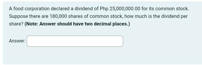 A food corporation declared a dividend of Php 25,000,000.00 for its common stock. 
Suppose there are 180,000 shares of common stock, how much is the dividend per 
share? (Note: Answer should have two decimal places.) 
Answer: □