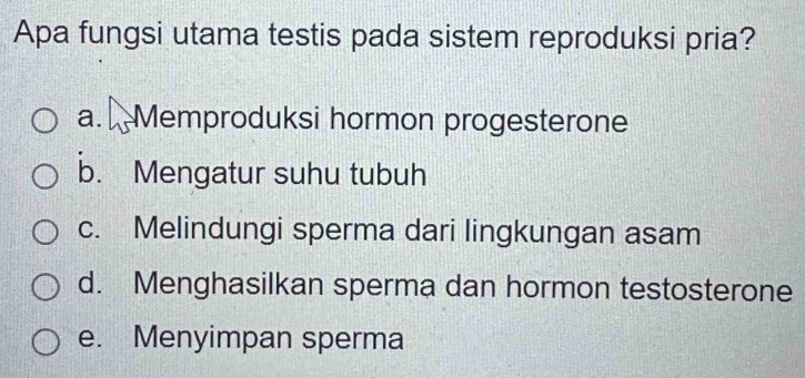 Apa fungsi utama testis pada sistem reproduksi pria?
a. Memproduksi hormon progesterone
b. Mengatur suhu tubuh
c. Melindungi sperma dari lingkungan asam
d. Menghasilkan sperma dan hormon testosterone
e. Menyimpan sperma