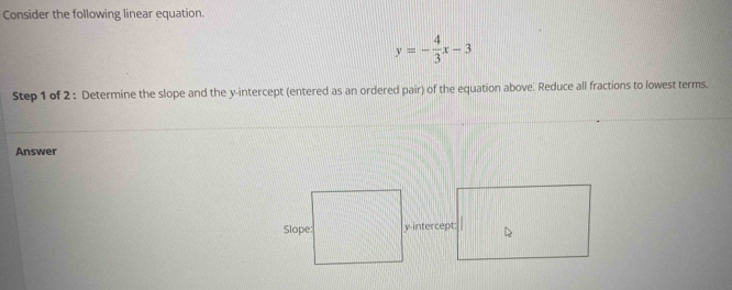 Consider the following linear equation.
y=- 4/3 x-3
Step 1 of 2 : Determine the slope and the y-intercept (entered as an ordered pair) of the equation above. Reduce all fractions to lowest terms. 
Answer 
y-intercept: