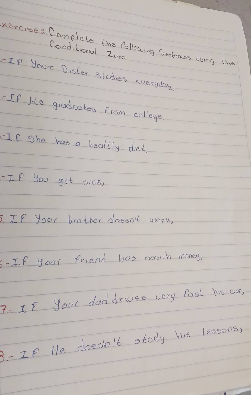 xercises Complete the following Sentences osing the 
Conditional zero 
- Ip your Sister otodes Everyday, 
`If Je graduates from college, 
If she has a healthy diet, 
-If you get sicb, 
5-IF yoor brother doesn't worn, 
5-If yoor Friend has much money, 
A. If your daddrueo very fast hs car, 
3- If He doesn't stody his lessons,