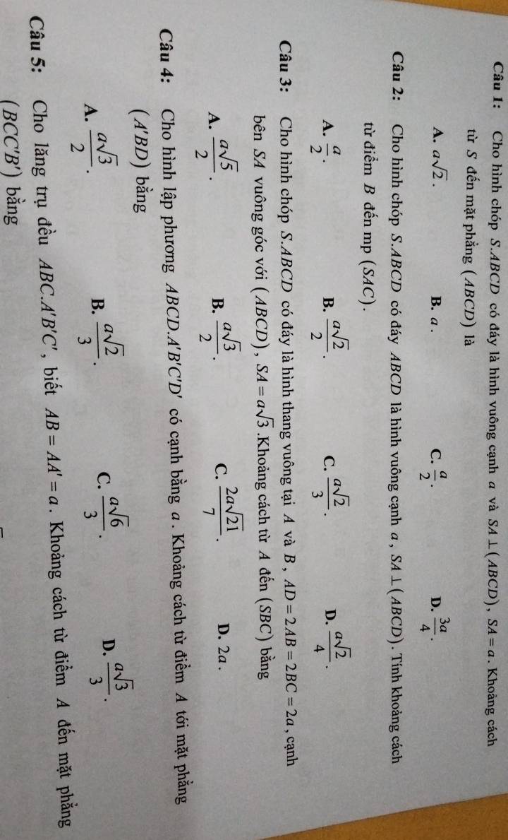 Cho hình chóp S. ABCD có đáy là hình vuông cạnh a và SA⊥ (ABCD), SA=a. Khoảng cách
từ S đến mặt phẳng (ABCD) là
A. asqrt(2). C.  a/2 .  3a/4 .
B. a . D.
Câu 2: Cho hình chóp S. ABCD có đáy ABCD là hình vuông cạnh a , SA⊥ (ABCD). Tính khoảng cách
từ điểm B đến mp (SAC).
A.  a/2 .  asqrt(2)/2 . C.  asqrt(2)/3 . D.  asqrt(2)/4 . 
B.
Câu 3: Cho hình chóp S. ABCD có đáy là hình thang vuông tại A và B , AD=2AB=2BC=2a , cạnh
bên SA vuông góc với (ABCD), SA=asqrt(3).K Khoảng cách từ A đến (SBC) bằng
A.  asqrt(5)/2 .  asqrt(3)/2 .  2asqrt(21)/7 . 
B.
C.
D. 2a.
Câu 4: Cho hình lập phương ABCD. A'B'C'D' có cạnh bằng a. Khoảng cách từ điểm A tới mặt phẳng
(A'BD) bằng
A.  asqrt(3)/2 .
B.  asqrt(2)/3 .
C.  asqrt(6)/3 .
D.  asqrt(3)/3 . 
Câu 5: Cho lăng trụ đều ABC.A'B'C' , biết AB=AA'=a. Khoảng cách từ điểm A đến mặt phẳng
(BCC'B') bằng