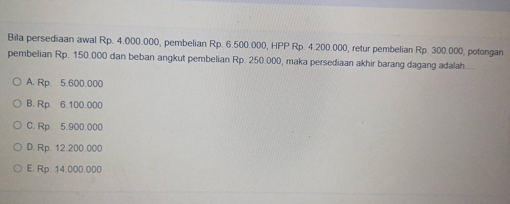 Bila persediaan awal Rp. 4.000.000, pembelian Rp. 6.500.000, HPP Rp. 4.200.000, retur pembelian Rp. 300.000, potongan
pembelian Rp. 150.000 dan beban angkut pembelian Rp. 250.000, maka persediaan akhir barang dagang adalah...
A. Rp. 5.600.000
B. Rp. 6.100.000
C. Rp. 5.900.000
D. Rp. 12.200.000
E. Rp. 14.000.000