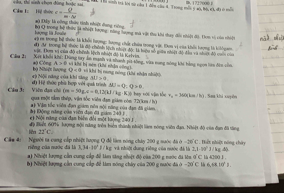 130000 3 D. 1727000 J
cầu, thí sinh chọn đúng hoặc sai.
M. Thi sinh trả lời từ câu 1 đến câu 4. Trong mỗi ý a), b), c), d) ở mỗi
Câu 1: Hệ thức c= Q/m· △ t 
a) Đây là công thức tính nhiệt dung riêng.
b) Q trong hệ thức là nhiệt lượng: năng lượng mà vật thu khi thay đổi nhiệt độ. Đơn vị của nhiệt
lượng là Joule
c) m trong hệ thức là khối lượng: lượng chất chứa trong vật. Đơn vị của khối lượng là kilôgam.
d) ∆t  trong hệ thức là độ chênh lệch nhiệt độ: là hiệu số giữa nhiệt độ đầu và nhiệt độ cuối của
vật. Đơn vị của độ chênh lệch nhiệt độ là Kelvin.
Câu 2: Xét khối khí: Dùng tay ấn mạnh và nhanh pit-tông, vừa nung nóng khí bằng ngọn lửa đèn cồn.
a) Công A>0 vì khí bị nén (khí nhận công).
b) Nhiệt lượng Q<0</tex> vì khí bị nung nóng (khí nhận nhiệt).
c) Nội năng của khí tăng △ U>0.
d) Hệ thức phù hợp với quá trình △ U=Q;Q>0.
Câu 3: Viên đạn chì (m=50g,c=0,12(kJ/kg· K)) ) bay với vận tốc v_0=360(km/h). Sau khi xuyên
qua một tấm thép, vận tốc viên đạn giảm còn 72(km /h)
a) Vận tốc viên đạn giảm nên nội năng của đạn đã giảm.
b) Động năng của viên đạn đã giảm 240 J .
c) Nội năng của đạn biến đổi một lượng 240 J .
d) Biết 60% lượng nội năng trên biến thành nhiệt làm nóng viên đạn. Nhiệt độ của đạn đã tăng
lên 22°C.
Câu 4: Người ta cung cấp nhiệt lượng Q để làm nóng chảy 200 g nước đá ở -20°C Biết nhiệt nóng chảy
riêng của nước đá là 3,34· 10^5J/kg và nhiệt dung riêng của nước đá là 2,1· 10^3J/kg.dhat Q.
a) Nhiệt lượng cần cung cấp để làm tăng nhiệt độ của 200 g nước đá lên 0°C là 4200 J .
b) Nhiệt lượng cần cung cấp để làm nóng chảy của 200 g nước đá ở -20°C là 6,68.10^5J.